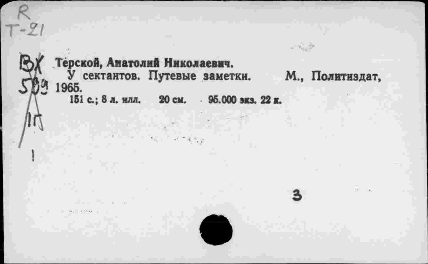 ﻿к
Терской, Анатолий Николаевич.
У сектантов. Путевые заметки. М., Политиздат 1965.
151 с.; 8 л. илл. 20 см. 95.000 ми. 22 к.
3